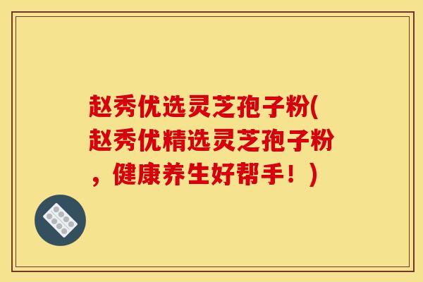 赵秀优选灵芝孢子粉(赵秀优精选灵芝孢子粉,健康养生好帮手!) 赵秀优选灵芝孢子粉(赵秀优精选灵芝孢子粉,健康养生好帮手!)
