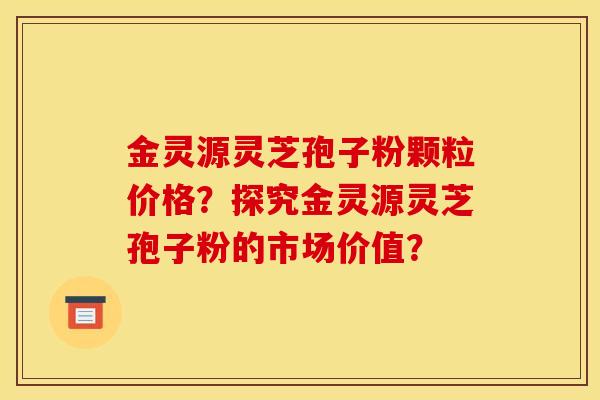 金灵源灵芝孢子粉颗粒价格?探究金灵源灵芝孢子粉的市场价值? 金灵源灵芝孢子粉颗粒价格?探究金灵源灵芝孢子粉的市场价值?