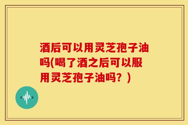 酒后可以用灵芝孢子油吗(喝了酒之后可以服用灵芝孢子油吗?) 酒后可以用灵芝孢子油吗(喝了酒之后可以服用灵芝孢子油吗?)