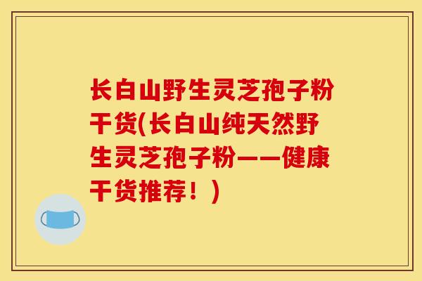 长白山野生灵芝孢子粉干货(长白山纯天然野生灵芝孢子粉——健康干货推荐!) 长白山野生灵芝孢子粉干货(长白山纯天然野生灵芝孢子粉——健康干货推荐!)