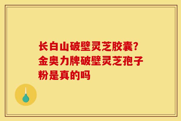 长白山破壁灵芝胶囊？金奥力牌破壁灵芝孢子粉是真的吗
