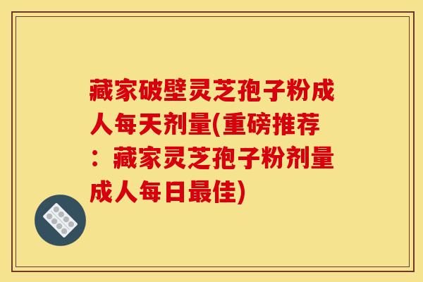 藏家破壁灵芝孢子粉成人每天剂量(重磅推荐：藏家灵芝孢子粉剂量成人每日佳)
