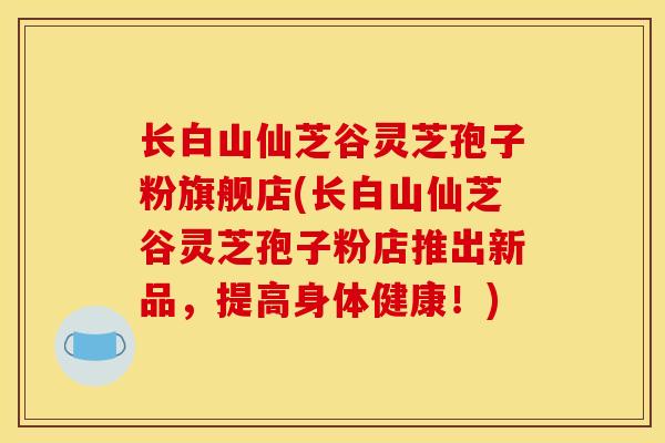 长白山仙芝谷灵芝孢子粉旗舰店(长白山仙芝谷灵芝孢子粉店推出新品,提高身体健康!) 长白山仙芝谷灵芝孢子粉旗舰店(长白山仙芝谷灵芝孢子粉店推出新品,提高身体健康!)