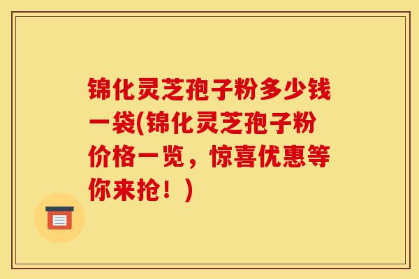 锦化灵芝孢子粉多少钱一袋(锦化灵芝孢子粉价格一览,惊喜优惠等你来抢!) 锦化灵芝孢子粉多少钱一袋(锦化灵芝孢子粉价格一览,惊喜优惠等你来抢!)