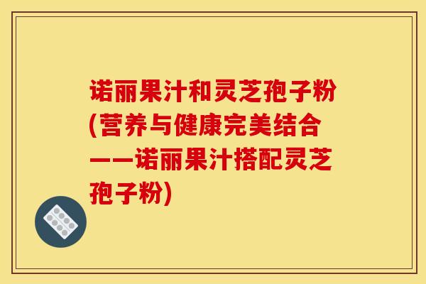 诺丽果汁和灵芝孢子粉(营养与健康完美结合——诺丽果汁搭配灵芝孢子粉) 诺丽果汁和灵芝孢子粉(营养与健康完美结合——诺丽果汁搭配灵芝孢子粉)