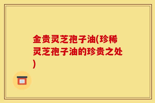 金贵灵芝孢子油(珍稀灵芝孢子油的珍贵之处) 金贵灵芝孢子油(珍稀灵芝孢子油的珍贵之处)