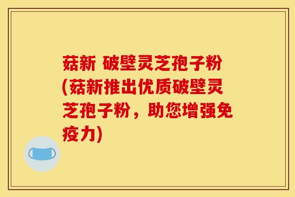 菇新 破壁灵芝孢子粉(菇新推出优质破壁灵芝孢子粉,助您增强免疫力) 菇新 破壁灵芝孢子粉(菇新推出优质破壁灵芝孢子粉,助您增强免疫力)