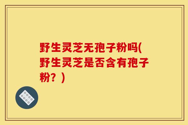 野生灵芝无孢子粉吗(野生灵芝是否含有孢子粉?) 野生灵芝无孢子粉吗(野生灵芝是否含有孢子粉?)