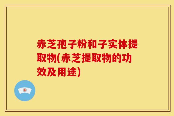 赤芝孢子粉和子实体提取物(赤芝提取物的功效及用途) 赤芝孢子粉和子实体提取物(赤芝提取物的功效及用途)