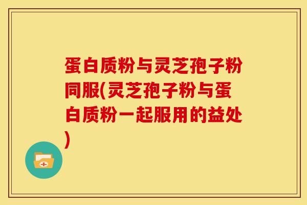 蛋白质粉与灵芝孢子粉同服(灵芝孢子粉与蛋白质粉一起服用的益处) 蛋白质粉与灵芝孢子粉同服(灵芝孢子粉与蛋白质粉一起服用的益处)