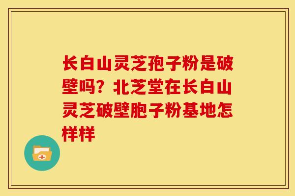 长白山灵芝孢子粉是破壁吗?北芝堂在长白山灵芝破壁胞子粉基地怎样样 长白山灵芝孢子粉是破壁吗?北芝堂在长白山灵芝破壁胞子粉基地怎样样