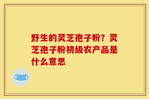 野生的灵芝孢子粉?灵芝孢子粉初级农产品是什么意思 野生的灵芝孢子粉?灵芝孢子粉初级农产品是什么意思