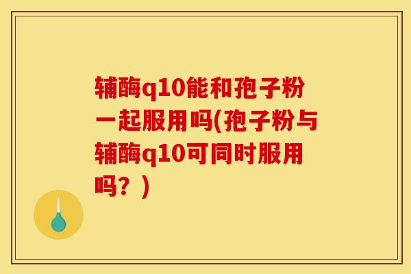 辅酶q10能和孢子粉一起服用吗(孢子粉与辅酶q10可同时服用吗?) 辅酶q10能和孢子粉一起服用吗(孢子粉与辅酶q10可同时服用吗?)
