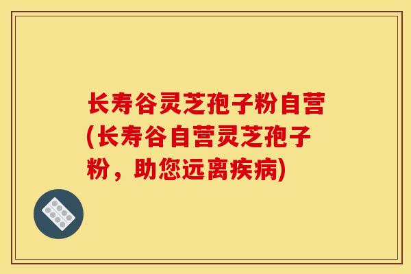 长寿谷灵芝孢子粉自营(长寿谷自营灵芝孢子粉,助您远离) 长寿谷灵芝孢子粉自营(长寿谷自营灵芝孢子粉,助您远离)