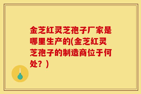 金芝红灵芝孢子厂家是哪里生产的(金芝红灵芝孢子的制造商位于何处?) 金芝红灵芝孢子厂家是哪里生产的(金芝红灵芝孢子的制造商位于何处?)
