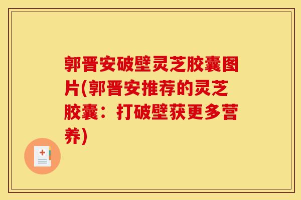 郭晋安破壁灵芝胶囊图片(郭晋安推荐的灵芝胶囊:打破壁获更多营养) 郭晋安破壁灵芝胶囊图片(郭晋安推荐的灵芝胶囊:打破壁获更多营养)