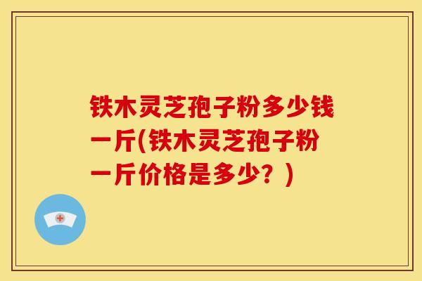 铁木灵芝孢子粉多少钱一斤(铁木灵芝孢子粉一斤价格是多少?) 铁木灵芝孢子粉多少钱一斤(铁木灵芝孢子粉一斤价格是多少?)