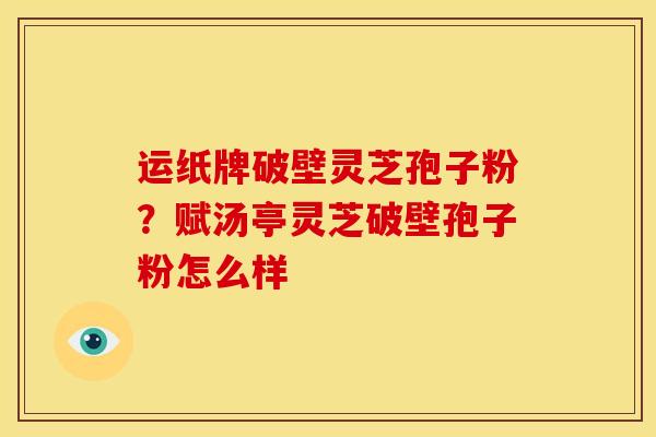 运纸牌破壁灵芝孢子粉?赋汤亭灵芝破壁孢子粉怎么样 运纸牌破壁灵芝孢子粉?赋汤亭灵芝破壁孢子粉怎么样