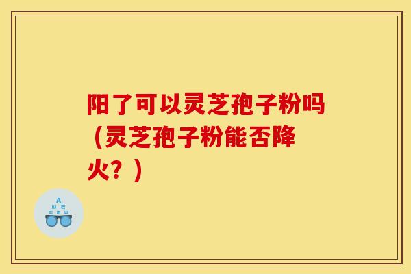 阳了可以灵芝孢子粉吗 (灵芝孢子粉能否降火?) 阳了可以灵芝孢子粉吗 (灵芝孢子粉能否降火?)
