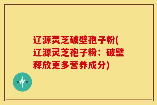 辽源灵芝破壁孢子粉(辽源灵芝孢子粉：破壁释放更多营养成分)