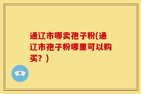 通辽市哪卖孢子粉(通辽市孢子粉哪里可以购买?) 通辽市哪卖孢子粉(通辽市孢子粉哪里可以购买?)