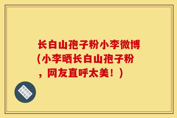 长白山孢子粉小李微博(小李晒长白山孢子粉，网友直呼太美！)