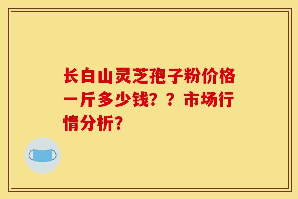长白山灵芝孢子粉价格一斤多少钱??市场行情分析? 长白山灵芝孢子粉价格一斤多少钱??市场行情分析?