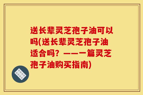 送长辈灵芝孢子油可以吗(送长辈灵芝孢子油适合吗?——一篇灵芝孢子油购买指南) 送长辈灵芝孢子油可以吗(送长辈灵芝孢子油适合吗?——一篇灵芝孢子油购买指南)