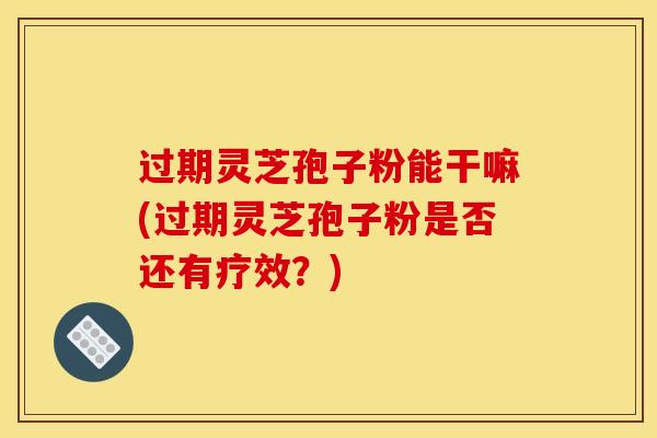 过期灵芝孢子粉能干嘛(过期灵芝孢子粉是否还有疗效?) 过期灵芝孢子粉能干嘛(过期灵芝孢子粉是否还有疗效?)