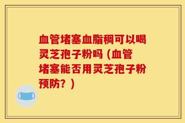 堵塞稠可以喝灵芝孢子粉吗 (堵塞能否用灵芝孢子粉?) 堵塞稠可以喝灵芝孢子粉吗 (堵塞能否用灵芝孢子粉?)