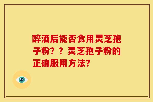 醉酒后能否食用灵芝孢子粉？？灵芝孢子粉的正确服用方法？