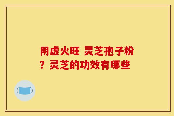 阴虚火旺 灵芝孢子粉?灵芝的功效有哪些 阴虚火旺 灵芝孢子粉?灵芝的功效有哪些