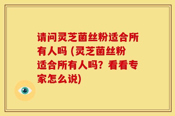 请问灵芝菌丝粉适合所有人吗 (灵芝菌丝粉适合所有人吗?看看专家怎么说) 请问灵芝菌丝粉适合所有人吗 (灵芝菌丝粉适合所有人吗?看看专家怎么说)