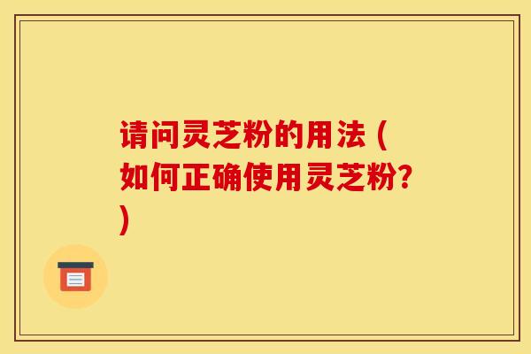 请问灵芝粉的用法 (如何正确使用灵芝粉?) 请问灵芝粉的用法 (如何正确使用灵芝粉?)