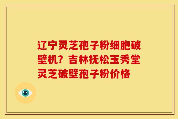 辽宁灵芝孢子粉细胞破壁机?吉林抚松玉秀堂灵芝破壁孢子粉价格 辽宁灵芝孢子粉细胞破壁机?吉林抚松玉秀堂灵芝破壁孢子粉价格