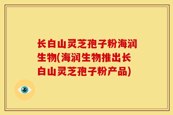 长白山灵芝孢子粉海润生物(海润生物推出长白山灵芝孢子粉产品) 长白山灵芝孢子粉海润生物(海润生物推出长白山灵芝孢子粉产品)