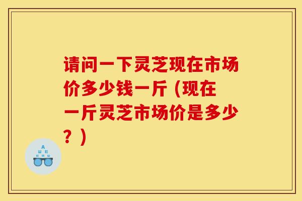 请问一下灵芝现在市场价多少钱一斤 (现在一斤灵芝市场价是多少?) 请问一下灵芝现在市场价多少钱一斤 (现在一斤灵芝市场价是多少?)