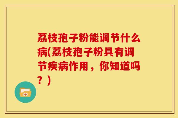 荔枝孢子粉能调节什么(荔枝孢子粉具有调节作用,你知道吗?) 荔枝孢子粉能调节什么(荔枝孢子粉具有调节作用,你知道吗?)