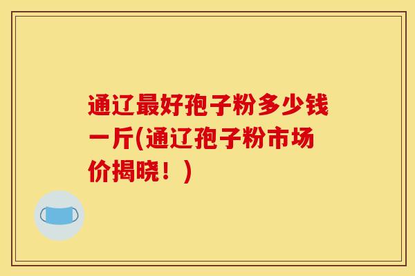通辽好孢子粉多少钱一斤(通辽孢子粉市场价揭晓!) 通辽好孢子粉多少钱一斤(通辽孢子粉市场价揭晓!)