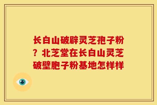 长白山破辟灵芝孢子粉?北芝堂在长白山灵芝破壁胞子粉基地怎样样 长白山破辟灵芝孢子粉?北芝堂在长白山灵芝破壁胞子粉基地怎样样