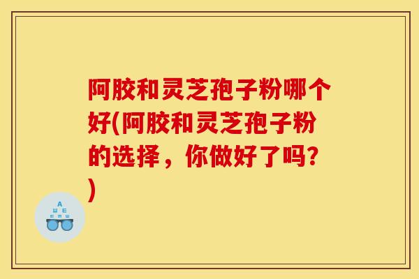 阿胶和灵芝孢子粉哪个好(阿胶和灵芝孢子粉的选择,你做好了吗?) 阿胶和灵芝孢子粉哪个好(阿胶和灵芝孢子粉的选择,你做好了吗?)