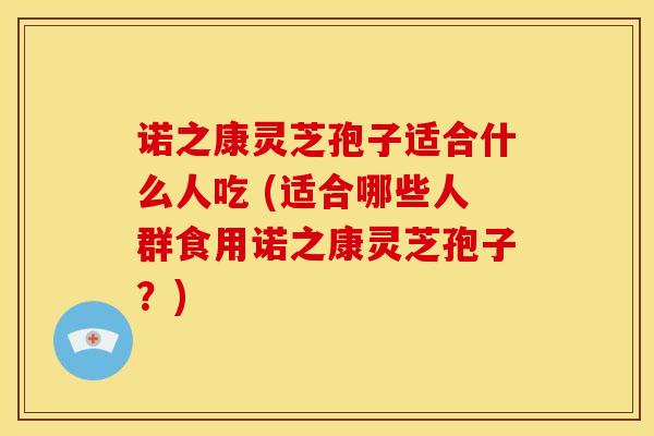 诺之康灵芝孢子适合什么人吃 (适合哪些人群食用诺之康灵芝孢子?) 诺之康灵芝孢子适合什么人吃 (适合哪些人群食用诺之康灵芝孢子?)