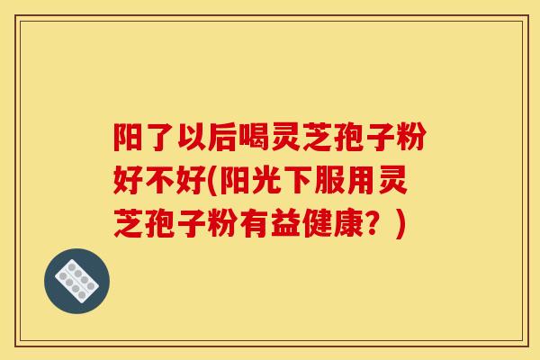 阳了以后喝灵芝孢子粉好不好(阳光下服用灵芝孢子粉有益健康?) 阳了以后喝灵芝孢子粉好不好(阳光下服用灵芝孢子粉有益健康?)