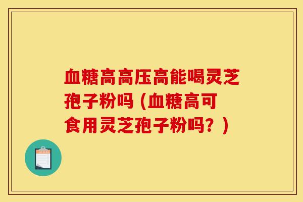 高高压高能喝灵芝孢子粉吗 (高可食用灵芝孢子粉吗?) 高高压高能喝灵芝孢子粉吗 (高可食用灵芝孢子粉吗?)