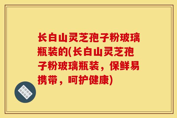 长白山灵芝孢子粉玻璃瓶装的(长白山灵芝孢子粉玻璃瓶装,保鲜易携带,呵护健康) 长白山灵芝孢子粉玻璃瓶装的(长白山灵芝孢子粉玻璃瓶装,保鲜易携带,呵护健康)