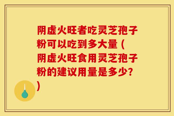 阴虚火旺者吃灵芝孢子粉可以吃到多大量 (阴虚火旺食用灵芝孢子粉的建议用量是多少?) 阴虚火旺者吃灵芝孢子粉可以吃到多大量 (阴虚火旺食用灵芝孢子粉的建议用量是多少?)