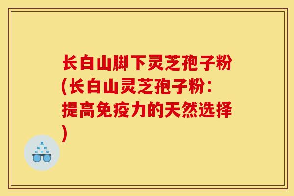 长白山脚下灵芝孢子粉(长白山灵芝孢子粉:提高免疫力的天然选择) 长白山脚下灵芝孢子粉(长白山灵芝孢子粉:提高免疫力的天然选择)