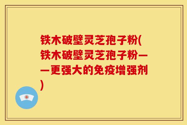 铁木破壁灵芝孢子粉(铁木破壁灵芝孢子粉——更强大的免疫增强剂)