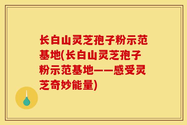 长白山灵芝孢子粉示范基地(长白山灵芝孢子粉示范基地——感受灵芝奇妙能量)