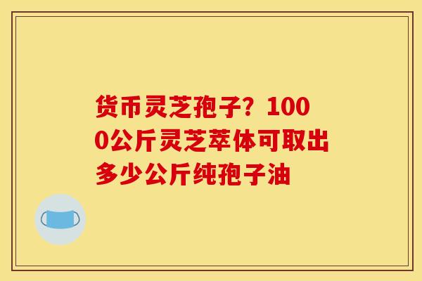 货币灵芝孢子?1000公斤灵芝萃体可取出多少公斤纯孢子油 货币灵芝孢子?1000公斤灵芝萃体可取出多少公斤纯孢子油